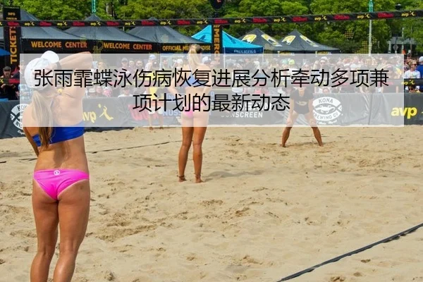 张雨霏蝶泳伤病恢复进展分析牵动多项兼项计划的最新动态